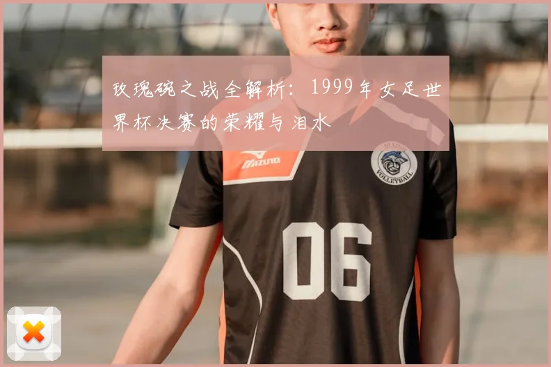 玫瑰碗之战全解析：1999年女足世界杯决赛的荣耀与泪水