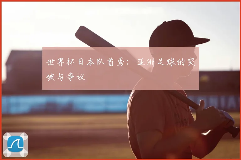 世界杯日本队首秀：亚洲足球的突破与争议