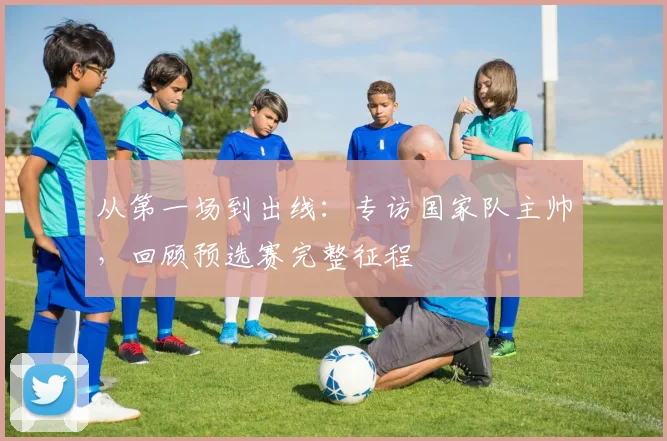 从第一场到出线：专访国家队主帅，回顾预选赛完整征程