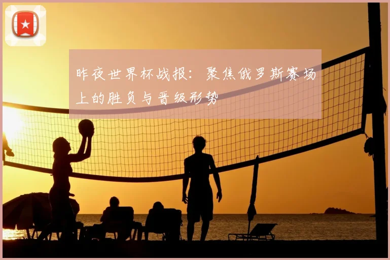 昨夜世界杯战报:聚焦俄罗斯赛场上的胜负与晋级形势
