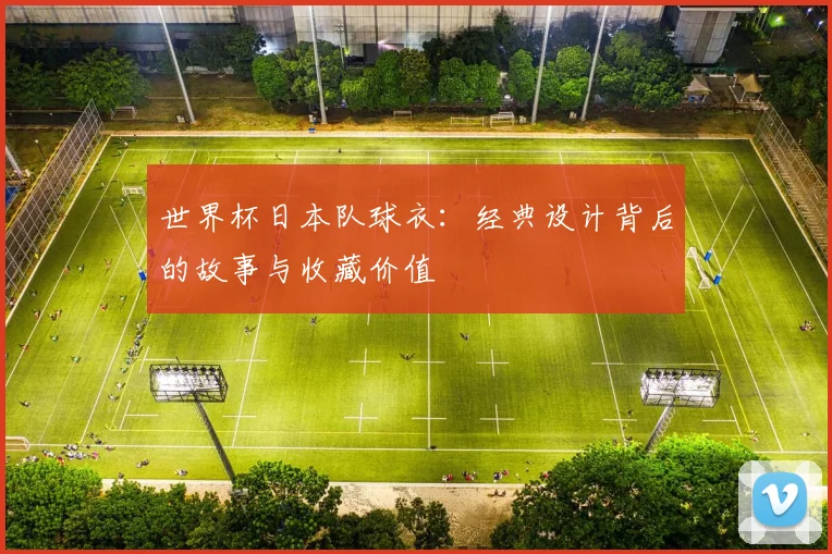 世界杯日本队球衣：经典设计背后的故事与收藏价值