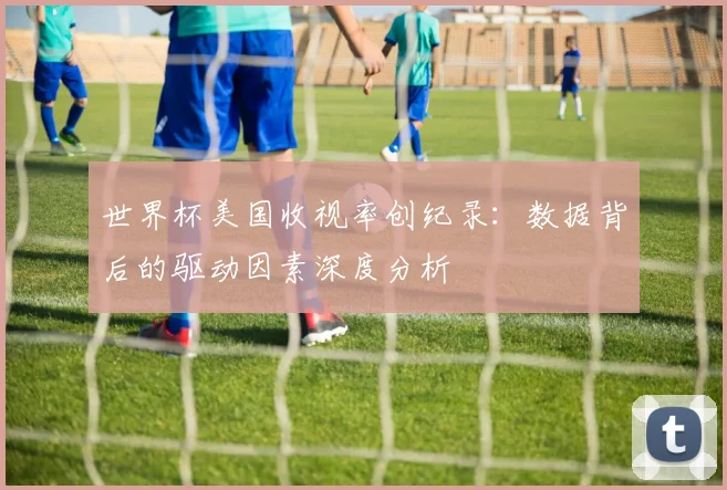 世界杯美国收视率创纪录：数据背后的驱动因素深度分析