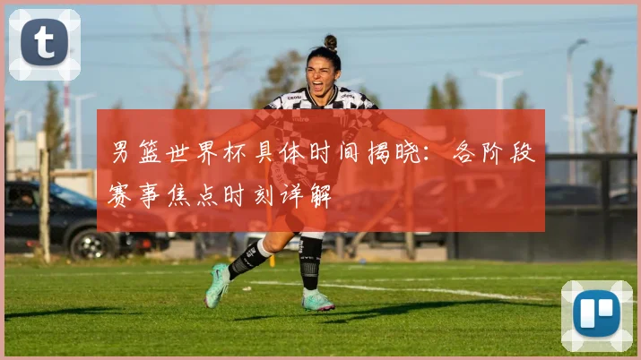 男篮世界杯具体时间揭晓：各阶段赛事焦点时刻详解